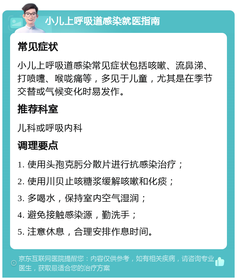 小儿上呼吸道感染就医指南 常见症状 小儿上呼吸道感染常见症状包括咳嗽、流鼻涕、打喷嚏、喉咙痛等，多见于儿童，尤其是在季节交替或气候变化时易发作。 推荐科室 儿科或呼吸内科 调理要点 1. 使用头孢克肟分散片进行抗感染治疗； 2. 使用川贝止咳糖浆缓解咳嗽和化痰； 3. 多喝水，保持室内空气湿润； 4. 避免接触感染源，勤洗手； 5. 注意休息，合理安排作息时间。