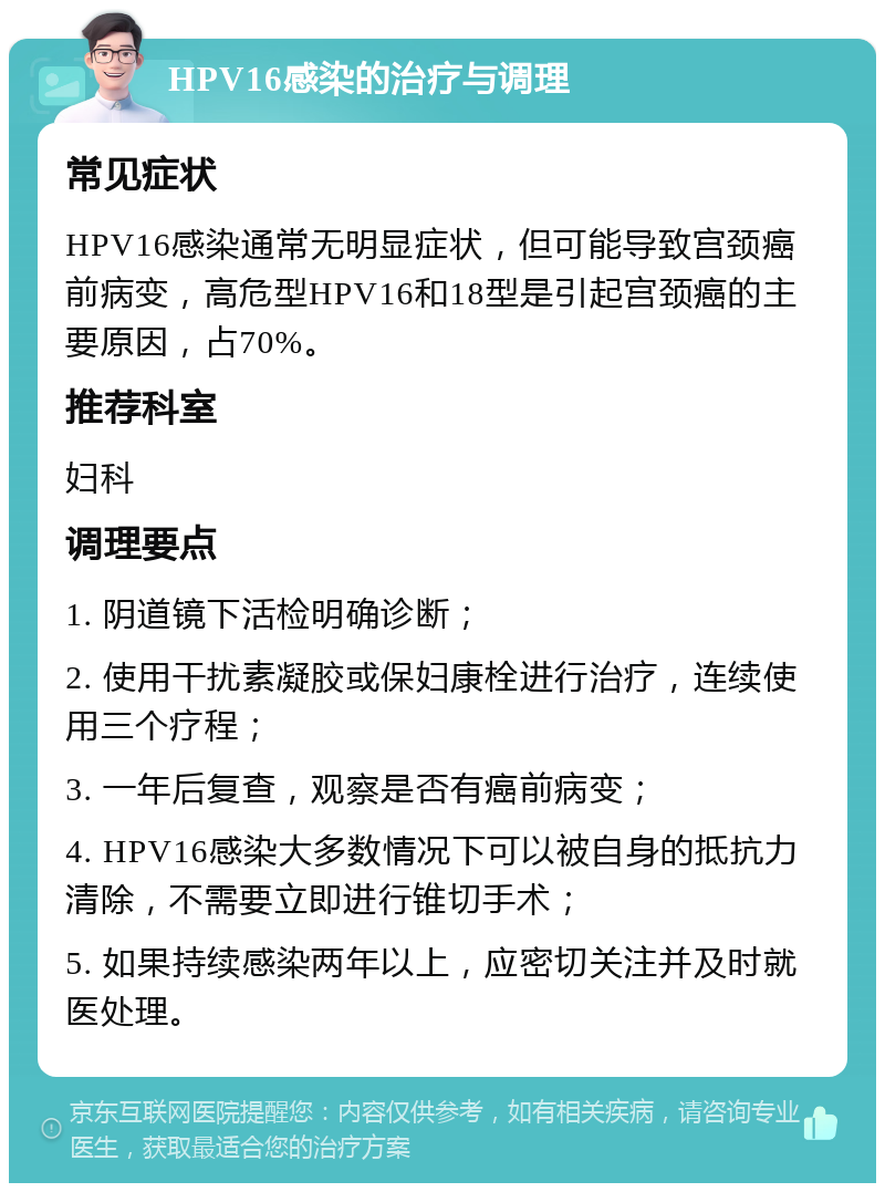 HPV16感染的治疗与调理 常见症状 HPV16感染通常无明显症状，但可能导致宫颈癌前病变，高危型HPV16和18型是引起宫颈癌的主要原因，占70%。 推荐科室 妇科 调理要点 1. 阴道镜下活检明确诊断； 2. 使用干扰素凝胶或保妇康栓进行治疗，连续使用三个疗程； 3. 一年后复查，观察是否有癌前病变； 4. HPV16感染大多数情况下可以被自身的抵抗力清除，不需要立即进行锥切手术； 5. 如果持续感染两年以上，应密切关注并及时就医处理。