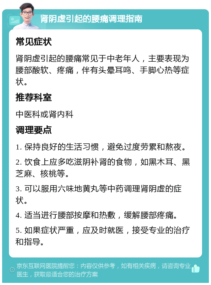 肾阴虚引起的腰痛调理指南 常见症状 肾阴虚引起的腰痛常见于中老年人，主要表现为腰部酸软、疼痛，伴有头晕耳鸣、手脚心热等症状。 推荐科室 中医科或肾内科 调理要点 1. 保持良好的生活习惯，避免过度劳累和熬夜。 2. 饮食上应多吃滋阴补肾的食物，如黑木耳、黑芝麻、核桃等。 3. 可以服用六味地黄丸等中药调理肾阴虚的症状。 4. 适当进行腰部按摩和热敷，缓解腰部疼痛。 5. 如果症状严重，应及时就医，接受专业的治疗和指导。