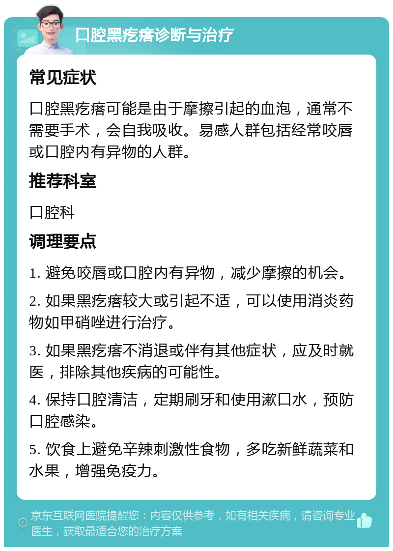 口腔黑疙瘩诊断与治疗 常见症状 口腔黑疙瘩可能是由于摩擦引起的血泡，通常不需要手术，会自我吸收。易感人群包括经常咬唇或口腔内有异物的人群。 推荐科室 口腔科 调理要点 1. 避免咬唇或口腔内有异物，减少摩擦的机会。 2. 如果黑疙瘩较大或引起不适，可以使用消炎药物如甲硝唑进行治疗。 3. 如果黑疙瘩不消退或伴有其他症状，应及时就医，排除其他疾病的可能性。 4. 保持口腔清洁，定期刷牙和使用漱口水，预防口腔感染。 5. 饮食上避免辛辣刺激性食物，多吃新鲜蔬菜和水果，增强免疫力。