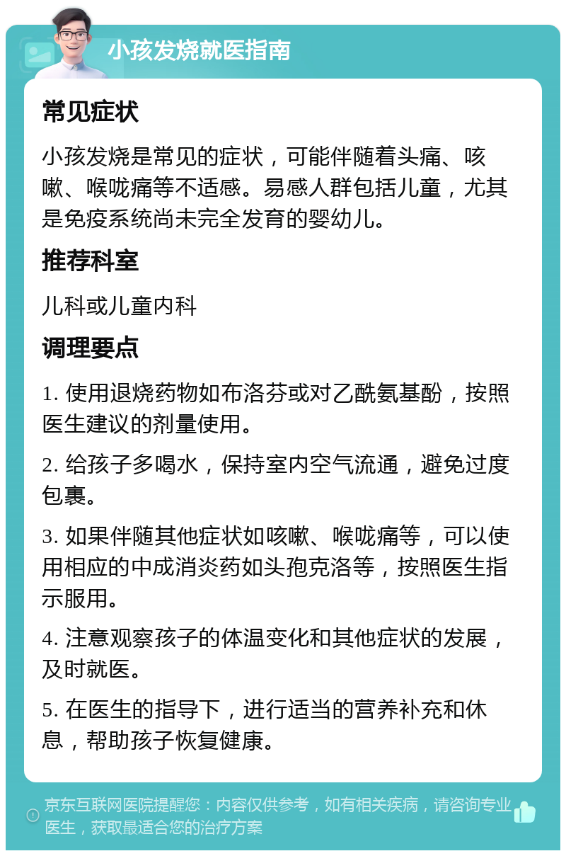 小孩发烧就医指南 常见症状 小孩发烧是常见的症状，可能伴随着头痛、咳嗽、喉咙痛等不适感。易感人群包括儿童，尤其是免疫系统尚未完全发育的婴幼儿。 推荐科室 儿科或儿童内科 调理要点 1. 使用退烧药物如布洛芬或对乙酰氨基酚，按照医生建议的剂量使用。 2. 给孩子多喝水，保持室内空气流通，避免过度包裹。 3. 如果伴随其他症状如咳嗽、喉咙痛等，可以使用相应的中成消炎药如头孢克洛等，按照医生指示服用。 4. 注意观察孩子的体温变化和其他症状的发展，及时就医。 5. 在医生的指导下，进行适当的营养补充和休息，帮助孩子恢复健康。