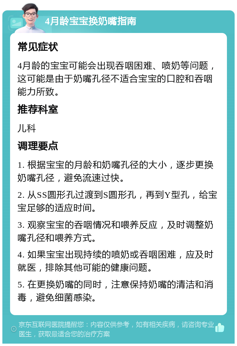 4月龄宝宝换奶嘴指南 常见症状 4月龄的宝宝可能会出现吞咽困难、喷奶等问题，这可能是由于奶嘴孔径不适合宝宝的口腔和吞咽能力所致。 推荐科室 儿科 调理要点 1. 根据宝宝的月龄和奶嘴孔径的大小，逐步更换奶嘴孔径，避免流速过快。 2. 从SS圆形孔过渡到S圆形孔，再到Y型孔，给宝宝足够的适应时间。 3. 观察宝宝的吞咽情况和喂养反应，及时调整奶嘴孔径和喂养方式。 4. 如果宝宝出现持续的喷奶或吞咽困难，应及时就医，排除其他可能的健康问题。 5. 在更换奶嘴的同时，注意保持奶嘴的清洁和消毒，避免细菌感染。