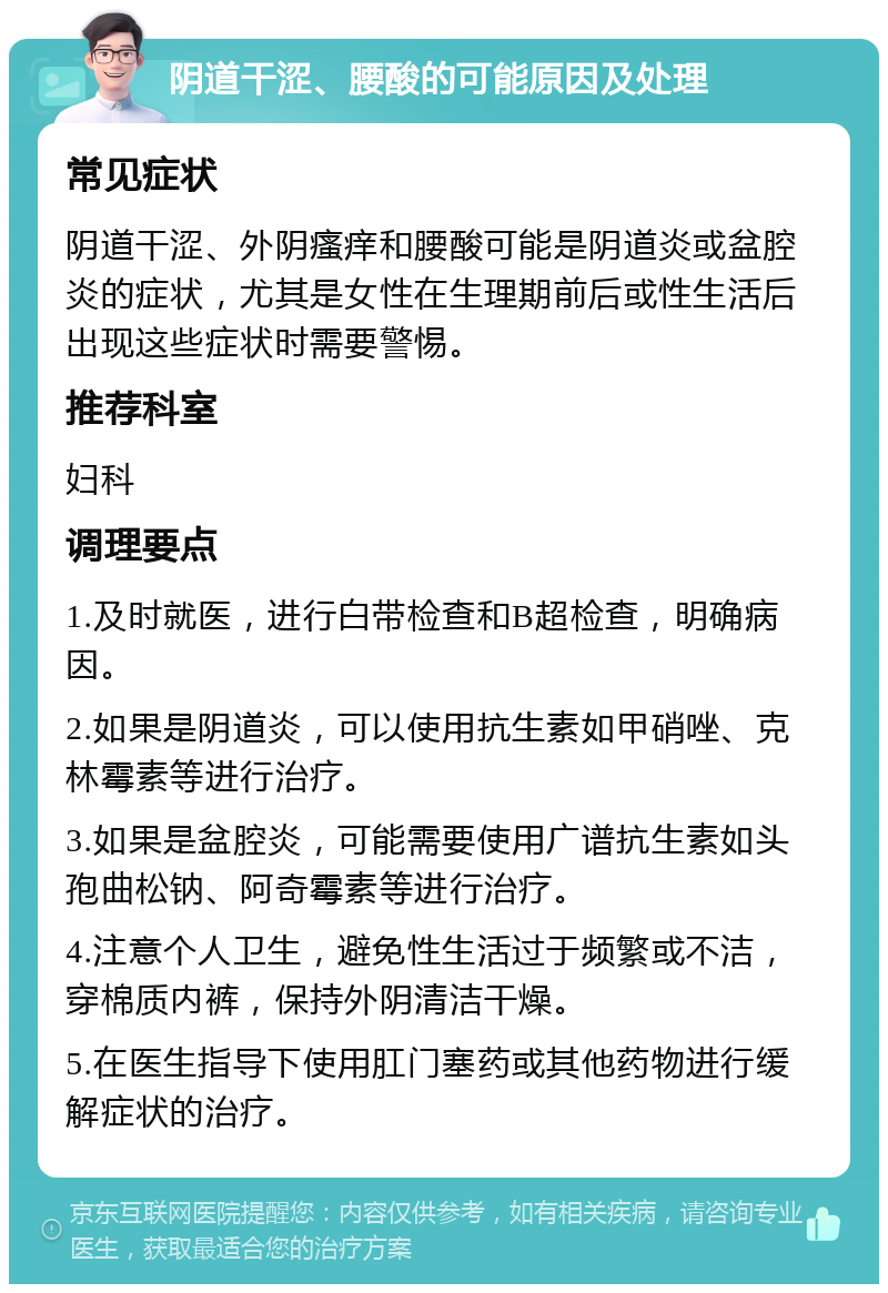 阴道干涩、腰酸的可能原因及处理 常见症状 阴道干涩、外阴瘙痒和腰酸可能是阴道炎或盆腔炎的症状，尤其是女性在生理期前后或性生活后出现这些症状时需要警惕。 推荐科室 妇科 调理要点 1.及时就医，进行白带检查和B超检查，明确病因。 2.如果是阴道炎，可以使用抗生素如甲硝唑、克林霉素等进行治疗。 3.如果是盆腔炎，可能需要使用广谱抗生素如头孢曲松钠、阿奇霉素等进行治疗。 4.注意个人卫生，避免性生活过于频繁或不洁，穿棉质内裤，保持外阴清洁干燥。 5.在医生指导下使用肛门塞药或其他药物进行缓解症状的治疗。