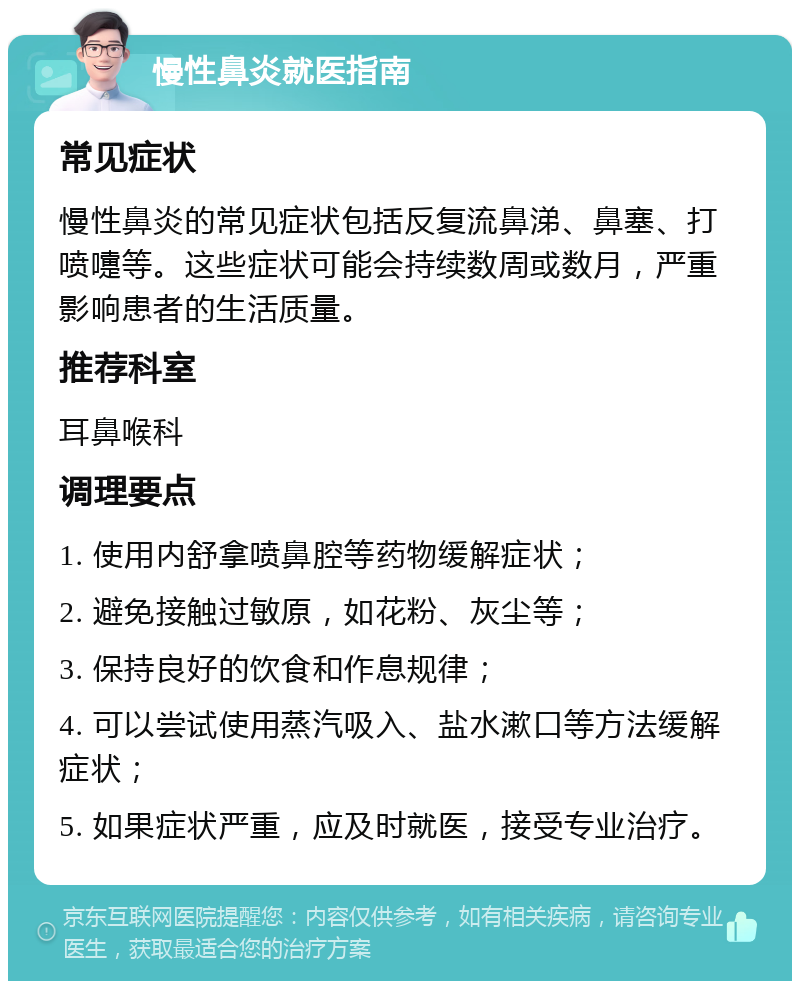 慢性鼻炎就医指南 常见症状 慢性鼻炎的常见症状包括反复流鼻涕、鼻塞、打喷嚏等。这些症状可能会持续数周或数月，严重影响患者的生活质量。 推荐科室 耳鼻喉科 调理要点 1. 使用内舒拿喷鼻腔等药物缓解症状； 2. 避免接触过敏原，如花粉、灰尘等； 3. 保持良好的饮食和作息规律； 4. 可以尝试使用蒸汽吸入、盐水漱口等方法缓解症状； 5. 如果症状严重，应及时就医，接受专业治疗。