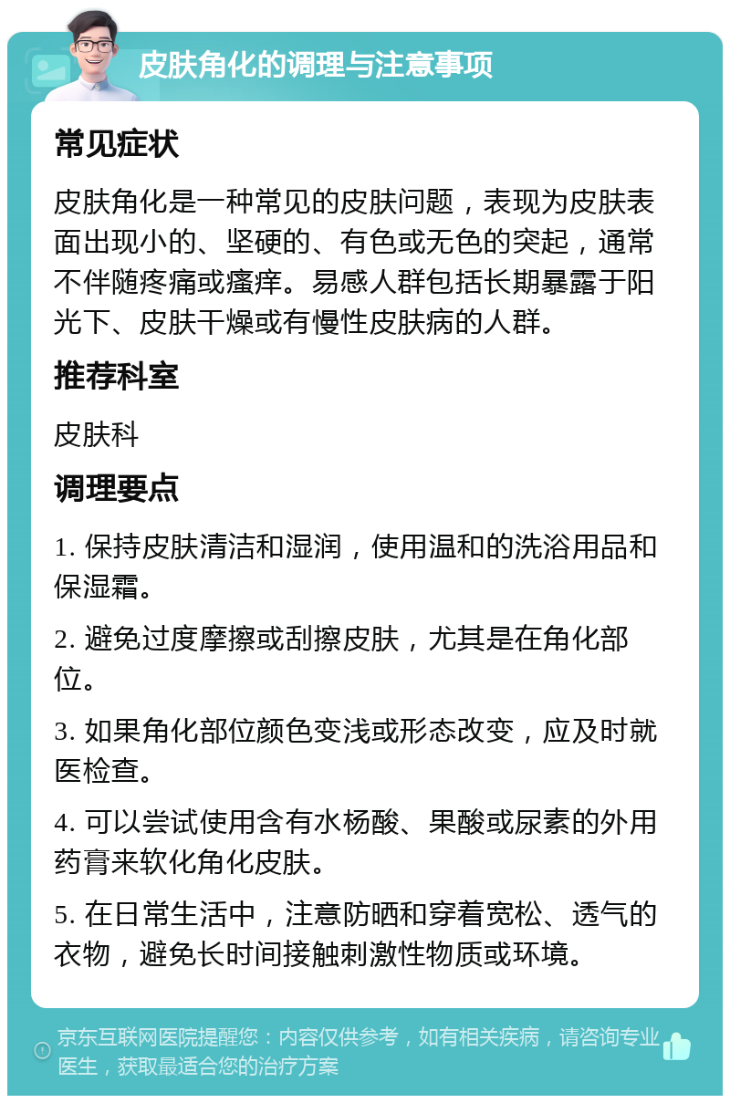 皮肤角化的调理与注意事项 常见症状 皮肤角化是一种常见的皮肤问题，表现为皮肤表面出现小的、坚硬的、有色或无色的突起，通常不伴随疼痛或瘙痒。易感人群包括长期暴露于阳光下、皮肤干燥或有慢性皮肤病的人群。 推荐科室 皮肤科 调理要点 1. 保持皮肤清洁和湿润，使用温和的洗浴用品和保湿霜。 2. 避免过度摩擦或刮擦皮肤，尤其是在角化部位。 3. 如果角化部位颜色变浅或形态改变，应及时就医检查。 4. 可以尝试使用含有水杨酸、果酸或尿素的外用药膏来软化角化皮肤。 5. 在日常生活中，注意防晒和穿着宽松、透气的衣物，避免长时间接触刺激性物质或环境。