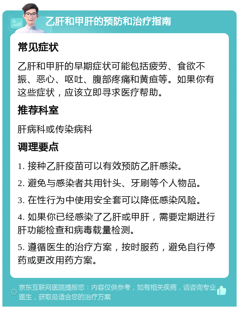 乙肝和甲肝的预防和治疗指南 常见症状 乙肝和甲肝的早期症状可能包括疲劳、食欲不振、恶心、呕吐、腹部疼痛和黄疸等。如果你有这些症状，应该立即寻求医疗帮助。 推荐科室 肝病科或传染病科 调理要点 1. 接种乙肝疫苗可以有效预防乙肝感染。 2. 避免与感染者共用针头、牙刷等个人物品。 3. 在性行为中使用安全套可以降低感染风险。 4. 如果你已经感染了乙肝或甲肝，需要定期进行肝功能检查和病毒载量检测。 5. 遵循医生的治疗方案，按时服药，避免自行停药或更改用药方案。