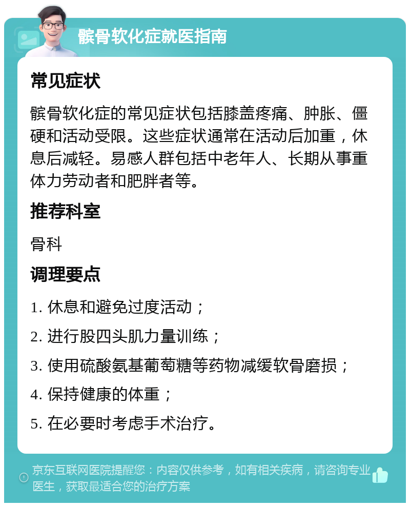 髌骨软化症就医指南 常见症状 髌骨软化症的常见症状包括膝盖疼痛、肿胀、僵硬和活动受限。这些症状通常在活动后加重，休息后减轻。易感人群包括中老年人、长期从事重体力劳动者和肥胖者等。 推荐科室 骨科 调理要点 1. 休息和避免过度活动； 2. 进行股四头肌力量训练； 3. 使用硫酸氨基葡萄糖等药物减缓软骨磨损； 4. 保持健康的体重； 5. 在必要时考虑手术治疗。