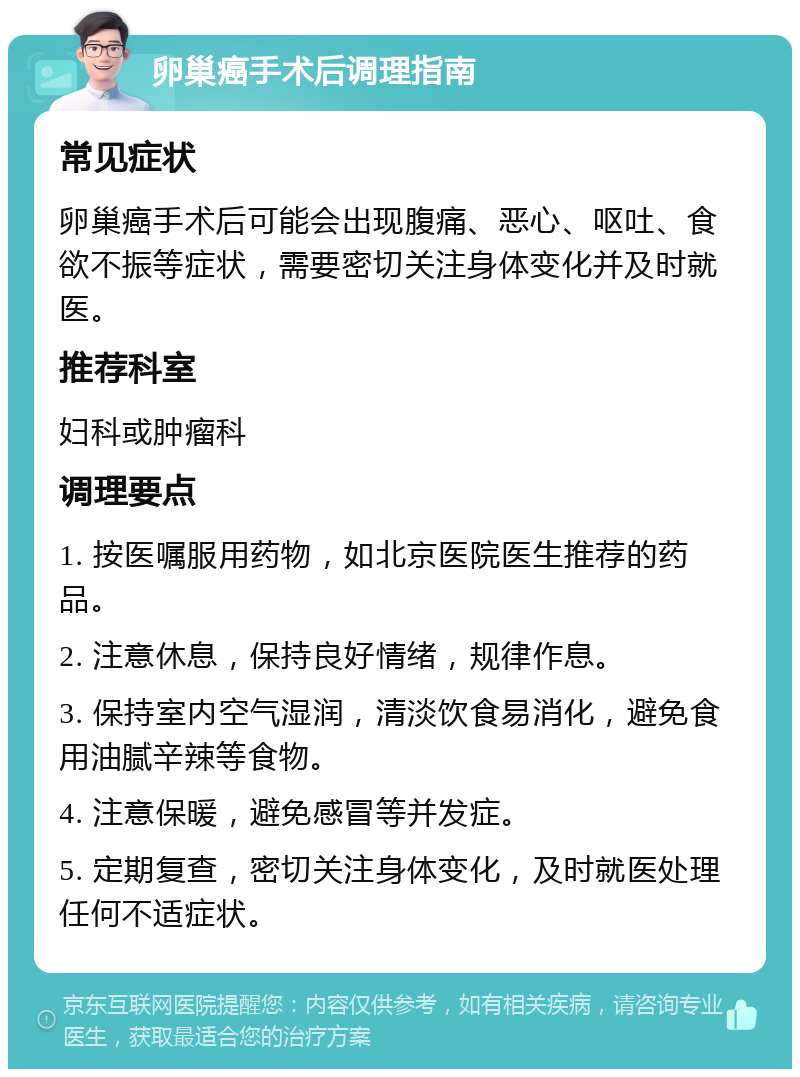 卵巢癌手术后调理指南 常见症状 卵巢癌手术后可能会出现腹痛、恶心、呕吐、食欲不振等症状，需要密切关注身体变化并及时就医。 推荐科室 妇科或肿瘤科 调理要点 1. 按医嘱服用药物，如北京医院医生推荐的药品。 2. 注意休息，保持良好情绪，规律作息。 3. 保持室内空气湿润，清淡饮食易消化，避免食用油腻辛辣等食物。 4. 注意保暖，避免感冒等并发症。 5. 定期复查，密切关注身体变化，及时就医处理任何不适症状。