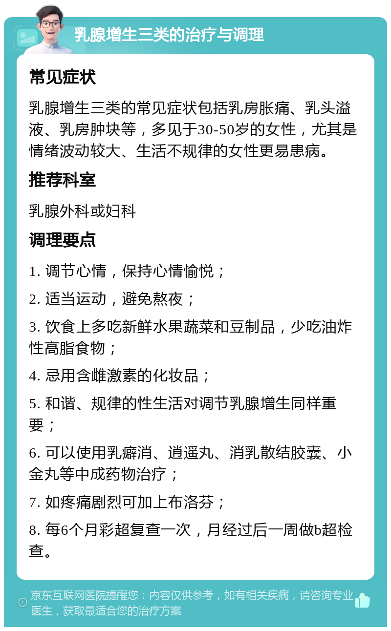 乳腺增生三类的治疗与调理 常见症状 乳腺增生三类的常见症状包括乳房胀痛、乳头溢液、乳房肿块等，多见于30-50岁的女性，尤其是情绪波动较大、生活不规律的女性更易患病。 推荐科室 乳腺外科或妇科 调理要点 1. 调节心情，保持心情愉悦； 2. 适当运动，避免熬夜； 3. 饮食上多吃新鲜水果蔬菜和豆制品，少吃油炸性高脂食物； 4. 忌用含雌激素的化妆品； 5. 和谐、规律的性生活对调节乳腺增生同样重要； 6. 可以使用乳癖消、逍遥丸、消乳散结胶囊、小金丸等中成药物治疗； 7. 如疼痛剧烈可加上布洛芬； 8. 每6个月彩超复查一次，月经过后一周做b超检查。