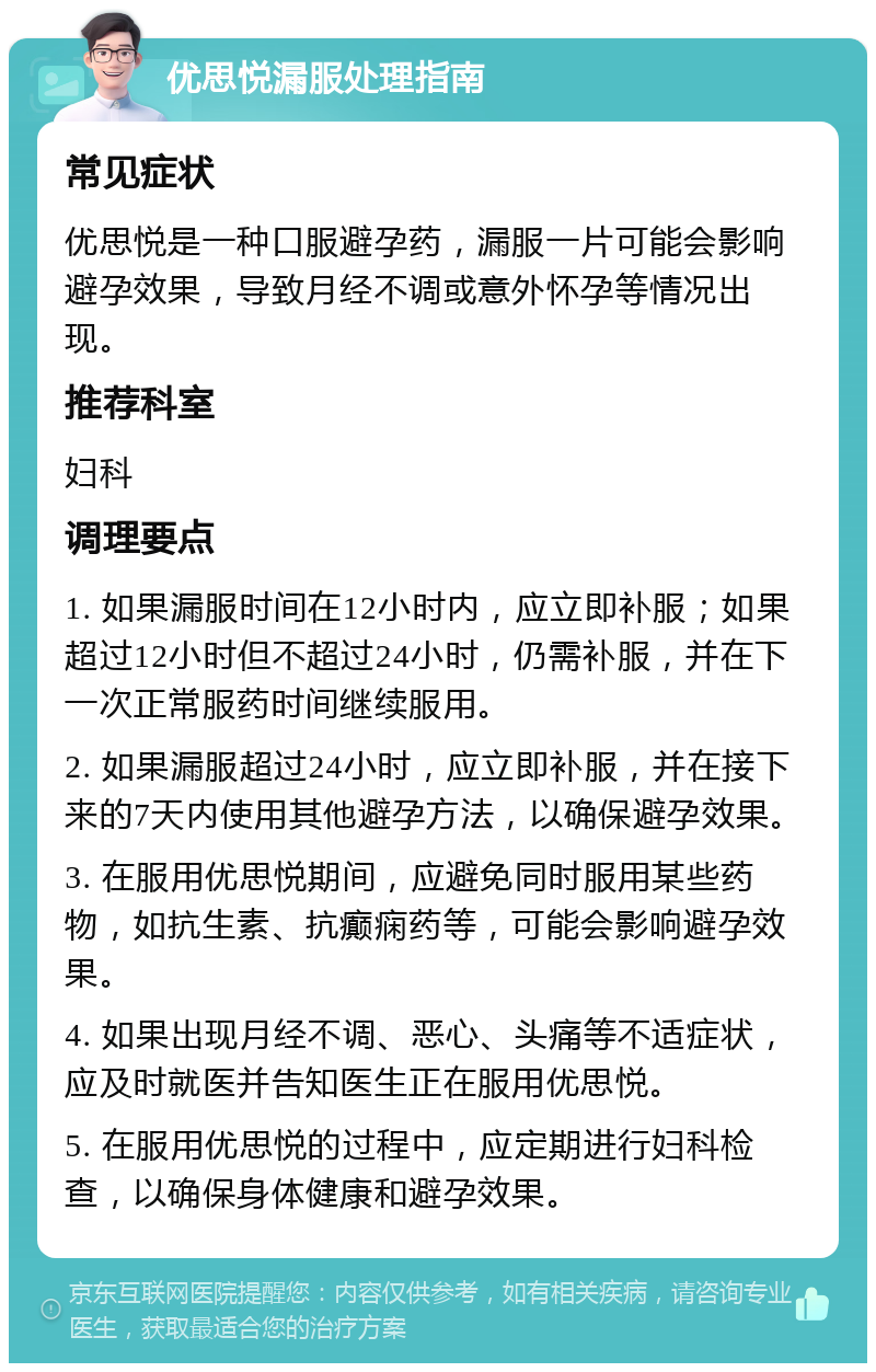 优思悦漏服处理指南 常见症状 优思悦是一种口服避孕药，漏服一片可能会影响避孕效果，导致月经不调或意外怀孕等情况出现。 推荐科室 妇科 调理要点 1. 如果漏服时间在12小时内，应立即补服；如果超过12小时但不超过24小时，仍需补服，并在下一次正常服药时间继续服用。 2. 如果漏服超过24小时，应立即补服，并在接下来的7天内使用其他避孕方法，以确保避孕效果。 3. 在服用优思悦期间，应避免同时服用某些药物，如抗生素、抗癫痫药等，可能会影响避孕效果。 4. 如果出现月经不调、恶心、头痛等不适症状，应及时就医并告知医生正在服用优思悦。 5. 在服用优思悦的过程中，应定期进行妇科检查，以确保身体健康和避孕效果。