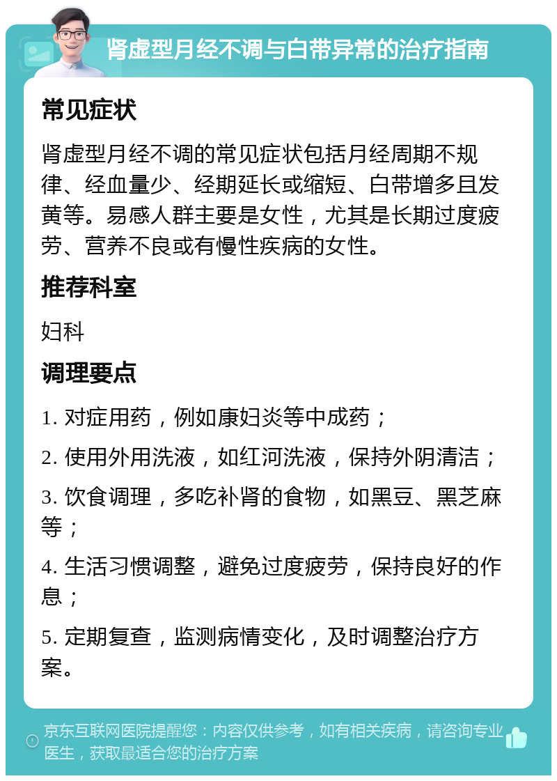 肾虚型月经不调与白带异常的治疗指南 常见症状 肾虚型月经不调的常见症状包括月经周期不规律、经血量少、经期延长或缩短、白带增多且发黄等。易感人群主要是女性，尤其是长期过度疲劳、营养不良或有慢性疾病的女性。 推荐科室 妇科 调理要点 1. 对症用药，例如康妇炎等中成药； 2. 使用外用洗液，如红河洗液，保持外阴清洁； 3. 饮食调理，多吃补肾的食物，如黑豆、黑芝麻等； 4. 生活习惯调整，避免过度疲劳，保持良好的作息； 5. 定期复查，监测病情变化，及时调整治疗方案。