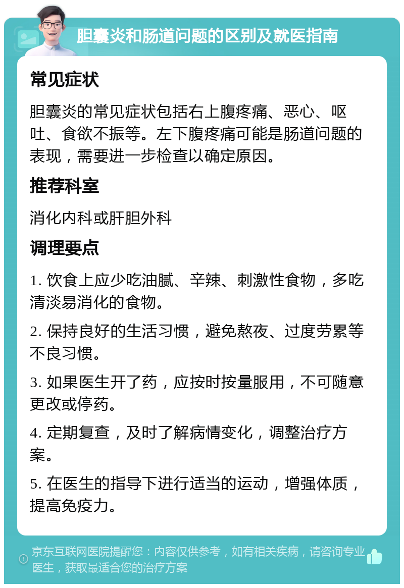 胆囊炎和肠道问题的区别及就医指南 常见症状 胆囊炎的常见症状包括右上腹疼痛、恶心、呕吐、食欲不振等。左下腹疼痛可能是肠道问题的表现，需要进一步检查以确定原因。 推荐科室 消化内科或肝胆外科 调理要点 1. 饮食上应少吃油腻、辛辣、刺激性食物，多吃清淡易消化的食物。 2. 保持良好的生活习惯，避免熬夜、过度劳累等不良习惯。 3. 如果医生开了药，应按时按量服用，不可随意更改或停药。 4. 定期复查，及时了解病情变化，调整治疗方案。 5. 在医生的指导下进行适当的运动，增强体质，提高免疫力。