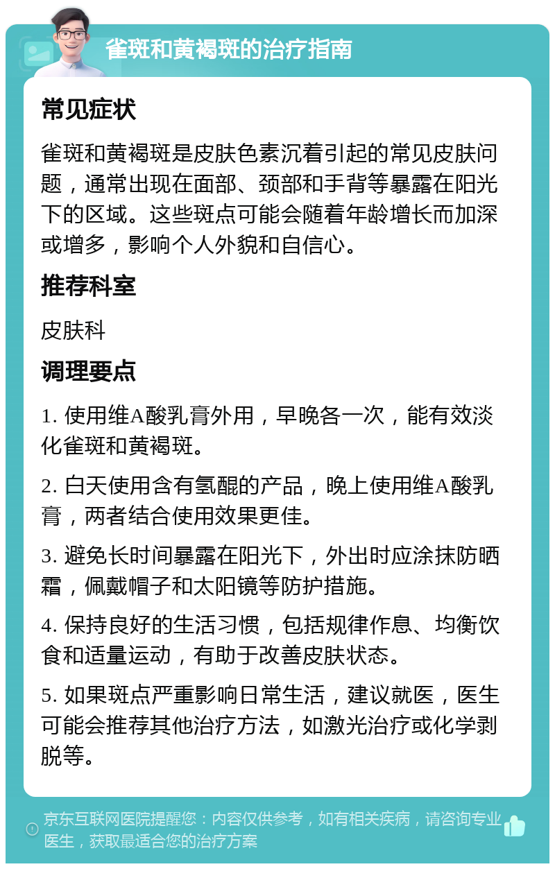 雀斑和黄褐斑的治疗指南 常见症状 雀斑和黄褐斑是皮肤色素沉着引起的常见皮肤问题，通常出现在面部、颈部和手背等暴露在阳光下的区域。这些斑点可能会随着年龄增长而加深或增多，影响个人外貌和自信心。 推荐科室 皮肤科 调理要点 1. 使用维A酸乳膏外用，早晚各一次，能有效淡化雀斑和黄褐斑。 2. 白天使用含有氢醌的产品，晚上使用维A酸乳膏，两者结合使用效果更佳。 3. 避免长时间暴露在阳光下，外出时应涂抹防晒霜，佩戴帽子和太阳镜等防护措施。 4. 保持良好的生活习惯，包括规律作息、均衡饮食和适量运动，有助于改善皮肤状态。 5. 如果斑点严重影响日常生活，建议就医，医生可能会推荐其他治疗方法，如激光治疗或化学剥脱等。