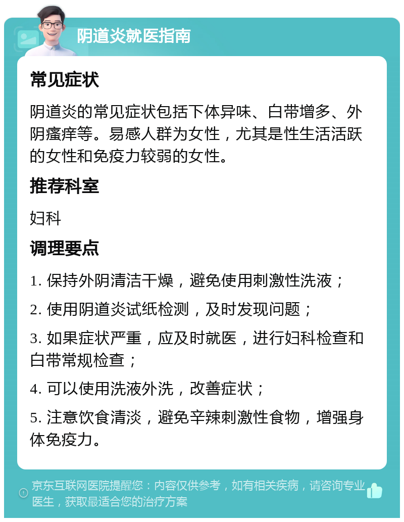 阴道炎就医指南 常见症状 阴道炎的常见症状包括下体异味、白带增多、外阴瘙痒等。易感人群为女性，尤其是性生活活跃的女性和免疫力较弱的女性。 推荐科室 妇科 调理要点 1. 保持外阴清洁干燥，避免使用刺激性洗液； 2. 使用阴道炎试纸检测，及时发现问题； 3. 如果症状严重，应及时就医，进行妇科检查和白带常规检查； 4. 可以使用洗液外洗，改善症状； 5. 注意饮食清淡，避免辛辣刺激性食物，增强身体免疫力。