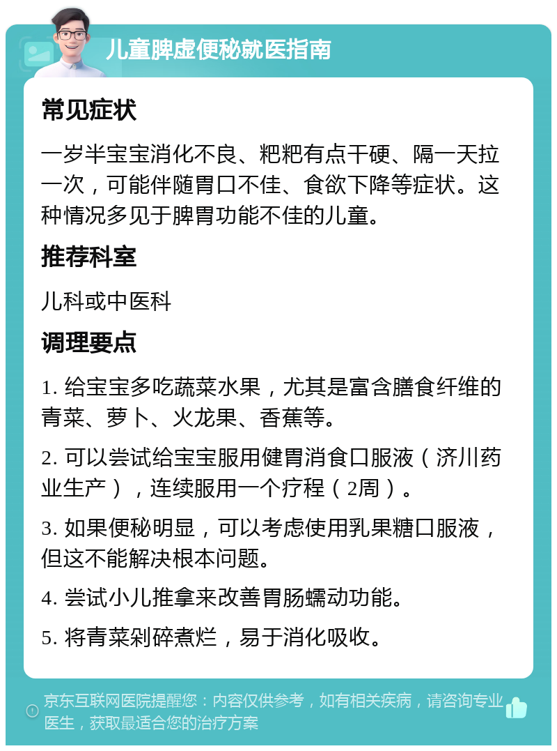 儿童脾虚便秘就医指南 常见症状 一岁半宝宝消化不良、粑粑有点干硬、隔一天拉一次，可能伴随胃口不佳、食欲下降等症状。这种情况多见于脾胃功能不佳的儿童。 推荐科室 儿科或中医科 调理要点 1. 给宝宝多吃蔬菜水果，尤其是富含膳食纤维的青菜、萝卜、火龙果、香蕉等。 2. 可以尝试给宝宝服用健胃消食口服液（济川药业生产），连续服用一个疗程（2周）。 3. 如果便秘明显，可以考虑使用乳果糖口服液，但这不能解决根本问题。 4. 尝试小儿推拿来改善胃肠蠕动功能。 5. 将青菜剁碎煮烂，易于消化吸收。