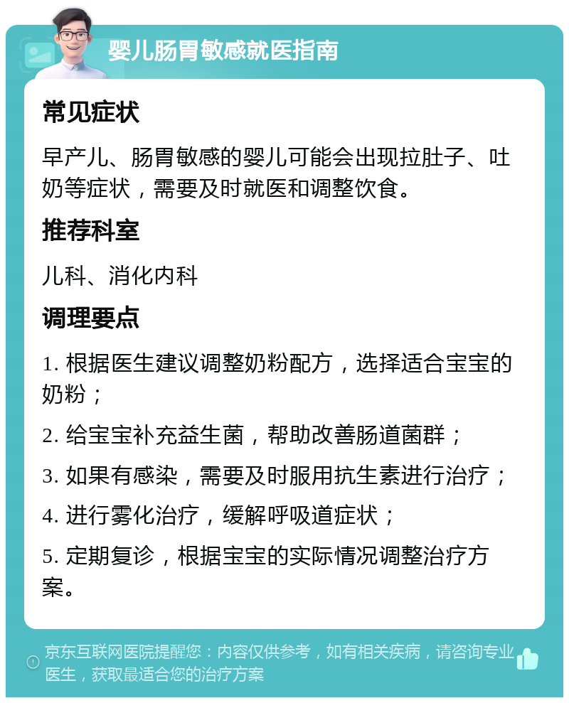 婴儿肠胃敏感就医指南 常见症状 早产儿、肠胃敏感的婴儿可能会出现拉肚子、吐奶等症状，需要及时就医和调整饮食。 推荐科室 儿科、消化内科 调理要点 1. 根据医生建议调整奶粉配方，选择适合宝宝的奶粉； 2. 给宝宝补充益生菌，帮助改善肠道菌群； 3. 如果有感染，需要及时服用抗生素进行治疗； 4. 进行雾化治疗，缓解呼吸道症状； 5. 定期复诊，根据宝宝的实际情况调整治疗方案。