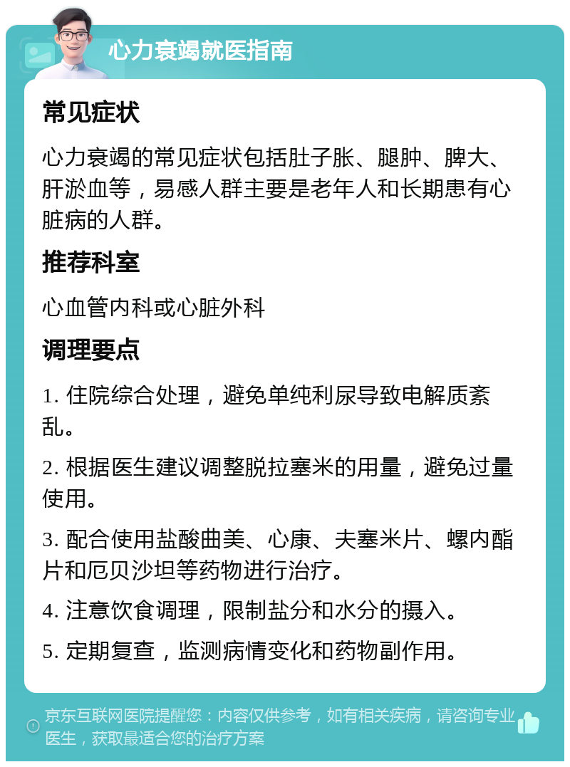 心力衰竭就医指南 常见症状 心力衰竭的常见症状包括肚子胀、腿肿、脾大、肝淤血等，易感人群主要是老年人和长期患有心脏病的人群。 推荐科室 心血管内科或心脏外科 调理要点 1. 住院综合处理，避免单纯利尿导致电解质紊乱。 2. 根据医生建议调整脱拉塞米的用量，避免过量使用。 3. 配合使用盐酸曲美、心康、夫塞米片、螺内酯片和厄贝沙坦等药物进行治疗。 4. 注意饮食调理，限制盐分和水分的摄入。 5. 定期复查，监测病情变化和药物副作用。