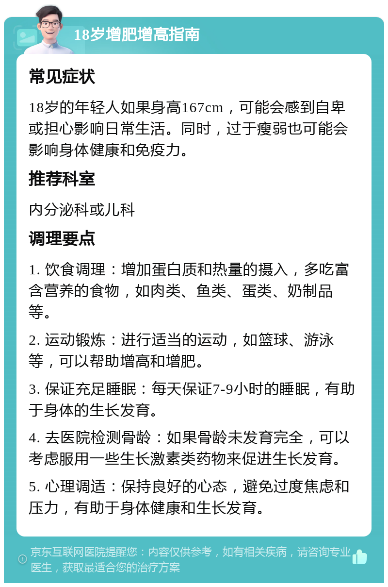 18岁增肥增高指南 常见症状 18岁的年轻人如果身高167cm，可能会感到自卑或担心影响日常生活。同时，过于瘦弱也可能会影响身体健康和免疫力。 推荐科室 内分泌科或儿科 调理要点 1. 饮食调理：增加蛋白质和热量的摄入，多吃富含营养的食物，如肉类、鱼类、蛋类、奶制品等。 2. 运动锻炼：进行适当的运动，如篮球、游泳等，可以帮助增高和增肥。 3. 保证充足睡眠：每天保证7-9小时的睡眠，有助于身体的生长发育。 4. 去医院检测骨龄：如果骨龄未发育完全，可以考虑服用一些生长激素类药物来促进生长发育。 5. 心理调适：保持良好的心态，避免过度焦虑和压力，有助于身体健康和生长发育。