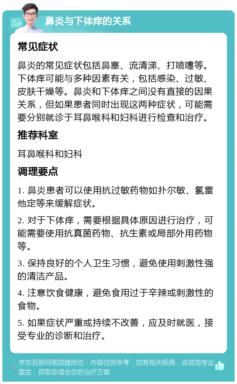 鼻炎与下体痒的关系 常见症状 鼻炎的常见症状包括鼻塞、流清涕、打喷嚏等。下体痒可能与多种因素有关，包括感染、过敏、皮肤干燥等。鼻炎和下体痒之间没有直接的因果关系，但如果患者同时出现这两种症状，可能需要分别就诊于耳鼻喉科和妇科进行检查和治疗。 推荐科室 耳鼻喉科和妇科 调理要点 1. 鼻炎患者可以使用抗过敏药物如扑尔敏、氯雷他定等来缓解症状。 2. 对于下体痒，需要根据具体原因进行治疗，可能需要使用抗真菌药物、抗生素或局部外用药物等。 3. 保持良好的个人卫生习惯，避免使用刺激性强的清洁产品。 4. 注意饮食健康，避免食用过于辛辣或刺激性的食物。 5. 如果症状严重或持续不改善，应及时就医，接受专业的诊断和治疗。