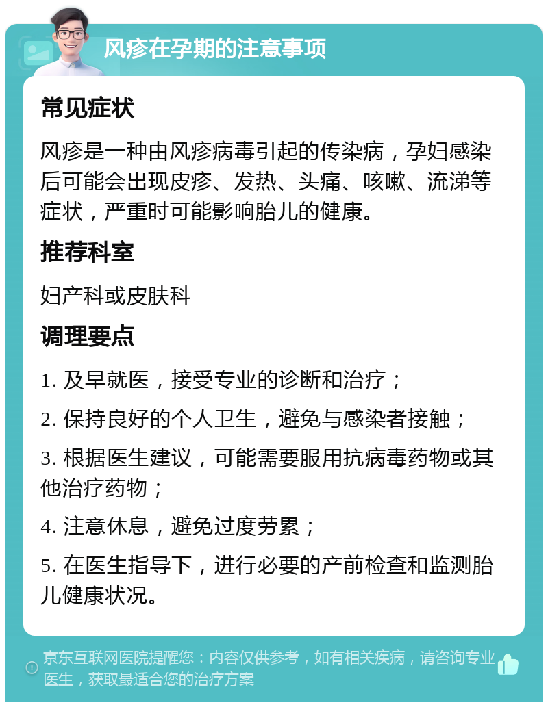 风疹在孕期的注意事项 常见症状 风疹是一种由风疹病毒引起的传染病，孕妇感染后可能会出现皮疹、发热、头痛、咳嗽、流涕等症状，严重时可能影响胎儿的健康。 推荐科室 妇产科或皮肤科 调理要点 1. 及早就医，接受专业的诊断和治疗； 2. 保持良好的个人卫生，避免与感染者接触； 3. 根据医生建议，可能需要服用抗病毒药物或其他治疗药物； 4. 注意休息，避免过度劳累； 5. 在医生指导下，进行必要的产前检查和监测胎儿健康状况。