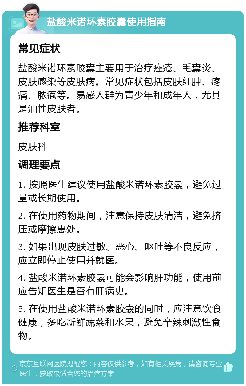 盐酸米诺环素胶囊使用指南 常见症状 盐酸米诺环素胶囊主要用于治疗痤疮、毛囊炎、皮肤感染等皮肤病。常见症状包括皮肤红肿、疼痛、脓疱等。易感人群为青少年和成年人，尤其是油性皮肤者。 推荐科室 皮肤科 调理要点 1. 按照医生建议使用盐酸米诺环素胶囊，避免过量或长期使用。 2. 在使用药物期间，注意保持皮肤清洁，避免挤压或摩擦患处。 3. 如果出现皮肤过敏、恶心、呕吐等不良反应，应立即停止使用并就医。 4. 盐酸米诺环素胶囊可能会影响肝功能，使用前应告知医生是否有肝病史。 5. 在使用盐酸米诺环素胶囊的同时，应注意饮食健康，多吃新鲜蔬菜和水果，避免辛辣刺激性食物。