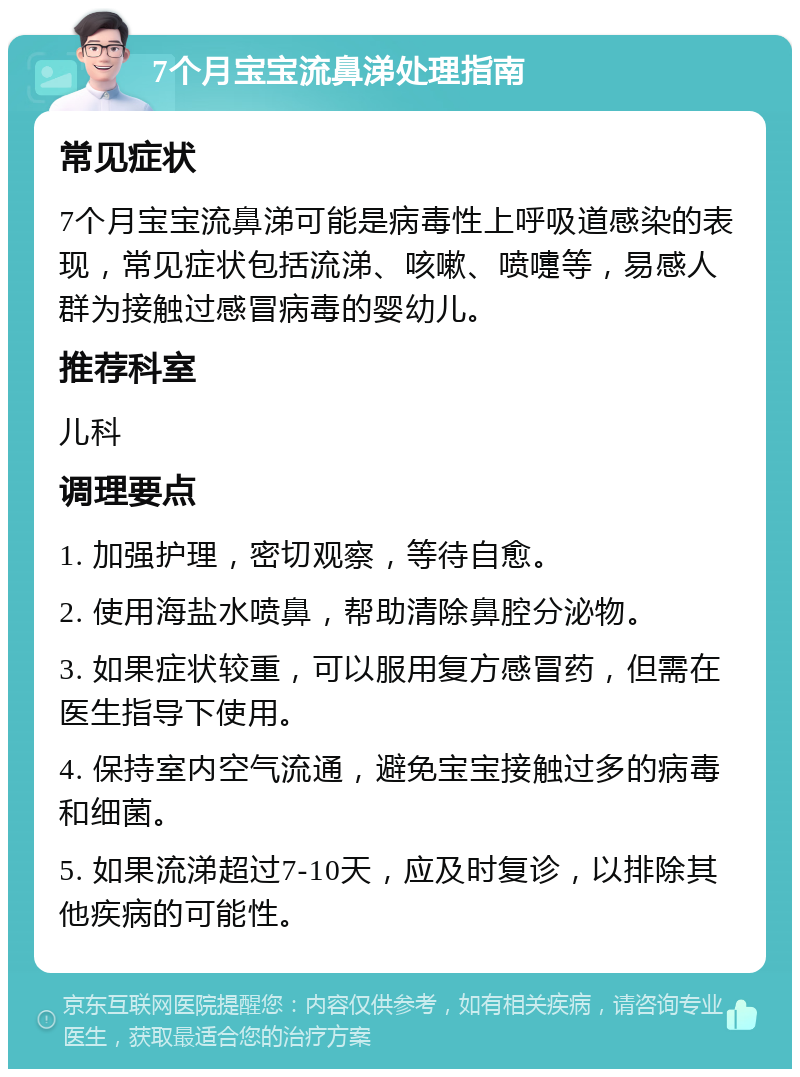 7个月宝宝流鼻涕处理指南 常见症状 7个月宝宝流鼻涕可能是病毒性上呼吸道感染的表现，常见症状包括流涕、咳嗽、喷嚏等，易感人群为接触过感冒病毒的婴幼儿。 推荐科室 儿科 调理要点 1. 加强护理，密切观察，等待自愈。 2. 使用海盐水喷鼻，帮助清除鼻腔分泌物。 3. 如果症状较重，可以服用复方感冒药，但需在医生指导下使用。 4. 保持室内空气流通，避免宝宝接触过多的病毒和细菌。 5. 如果流涕超过7-10天，应及时复诊，以排除其他疾病的可能性。