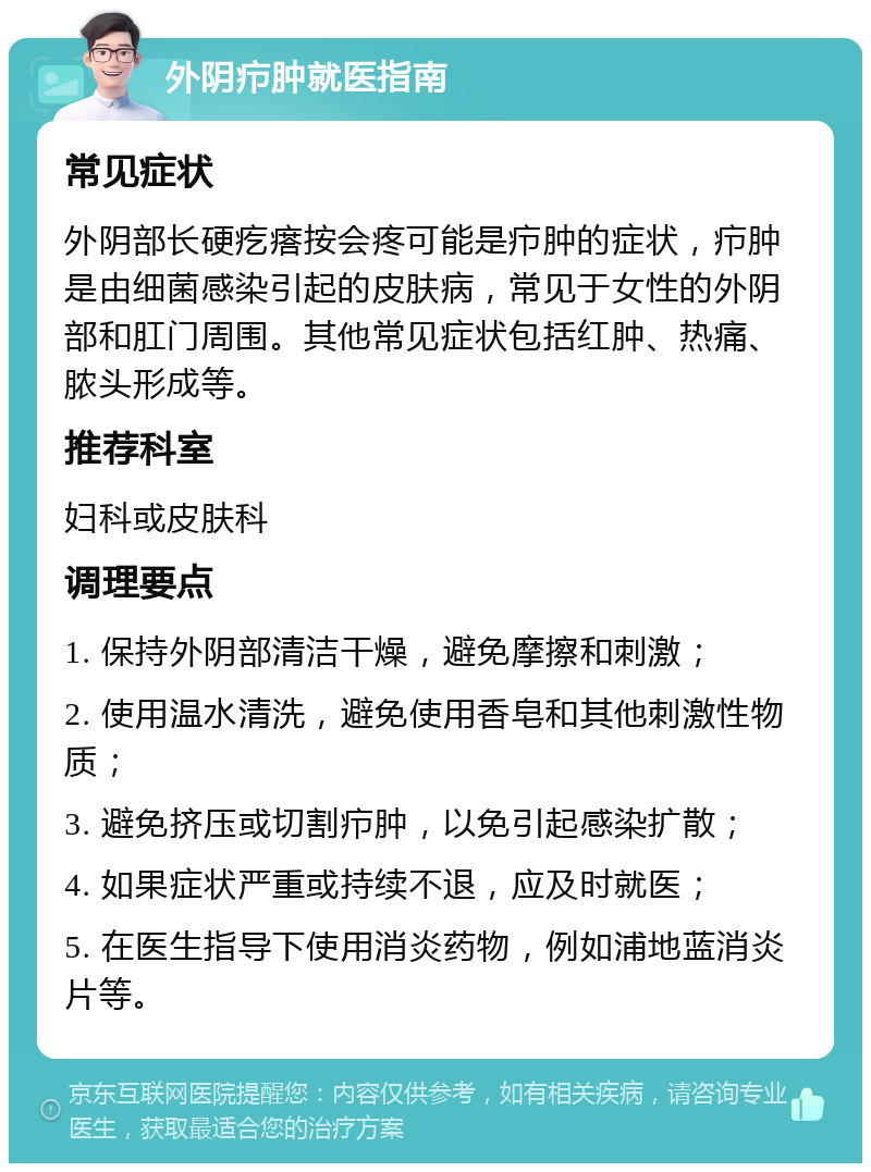 外阴疖肿就医指南 常见症状 外阴部长硬疙瘩按会疼可能是疖肿的症状，疖肿是由细菌感染引起的皮肤病，常见于女性的外阴部和肛门周围。其他常见症状包括红肿、热痛、脓头形成等。 推荐科室 妇科或皮肤科 调理要点 1. 保持外阴部清洁干燥，避免摩擦和刺激； 2. 使用温水清洗，避免使用香皂和其他刺激性物质； 3. 避免挤压或切割疖肿，以免引起感染扩散； 4. 如果症状严重或持续不退，应及时就医； 5. 在医生指导下使用消炎药物，例如浦地蓝消炎片等。