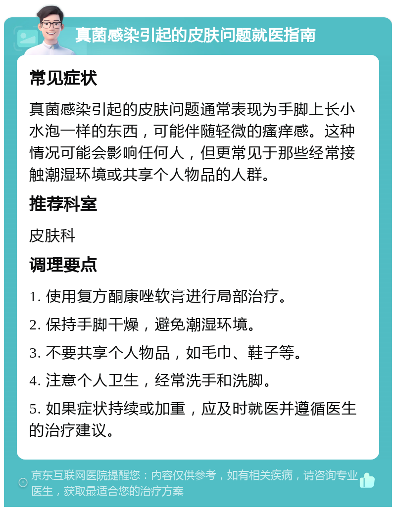 真菌感染引起的皮肤问题就医指南 常见症状 真菌感染引起的皮肤问题通常表现为手脚上长小水泡一样的东西，可能伴随轻微的瘙痒感。这种情况可能会影响任何人，但更常见于那些经常接触潮湿环境或共享个人物品的人群。 推荐科室 皮肤科 调理要点 1. 使用复方酮康唑软膏进行局部治疗。 2. 保持手脚干燥，避免潮湿环境。 3. 不要共享个人物品，如毛巾、鞋子等。 4. 注意个人卫生，经常洗手和洗脚。 5. 如果症状持续或加重，应及时就医并遵循医生的治疗建议。