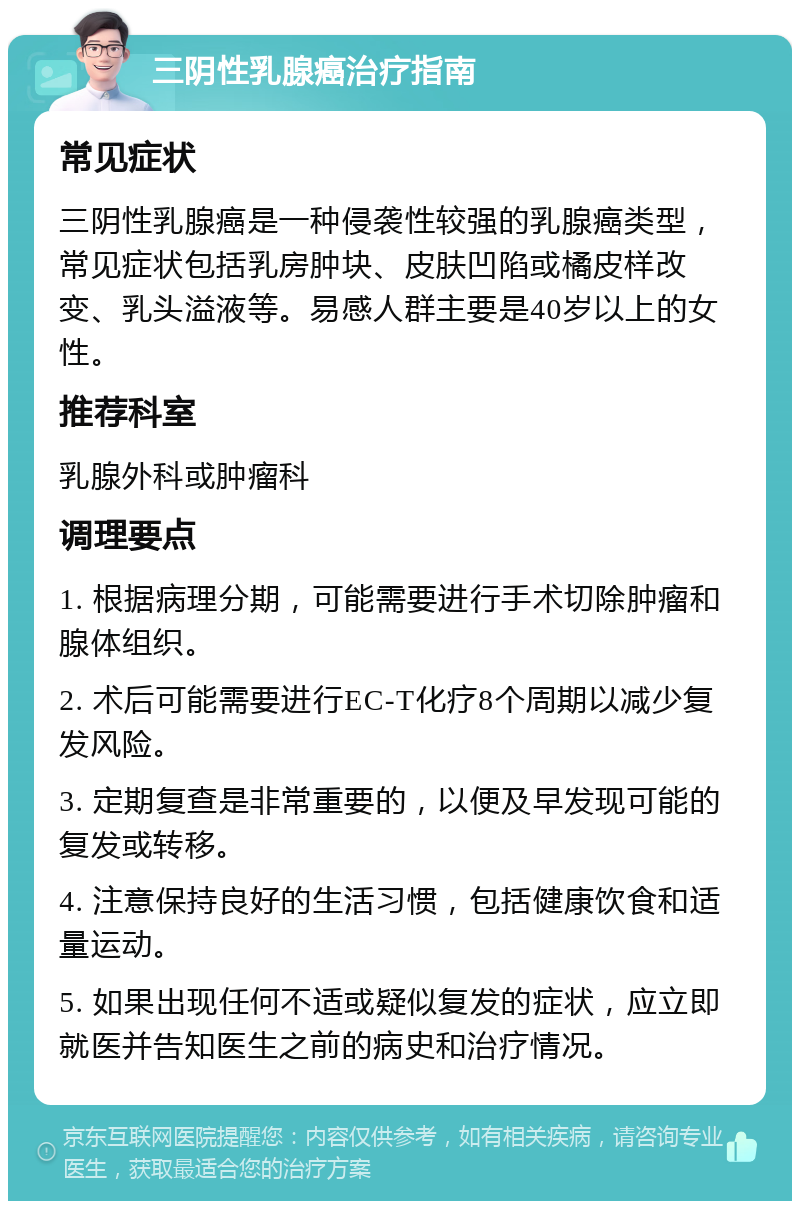 三阴性乳腺癌治疗指南 常见症状 三阴性乳腺癌是一种侵袭性较强的乳腺癌类型，常见症状包括乳房肿块、皮肤凹陷或橘皮样改变、乳头溢液等。易感人群主要是40岁以上的女性。 推荐科室 乳腺外科或肿瘤科 调理要点 1. 根据病理分期，可能需要进行手术切除肿瘤和腺体组织。 2. 术后可能需要进行EC-T化疗8个周期以减少复发风险。 3. 定期复查是非常重要的，以便及早发现可能的复发或转移。 4. 注意保持良好的生活习惯，包括健康饮食和适量运动。 5. 如果出现任何不适或疑似复发的症状，应立即就医并告知医生之前的病史和治疗情况。