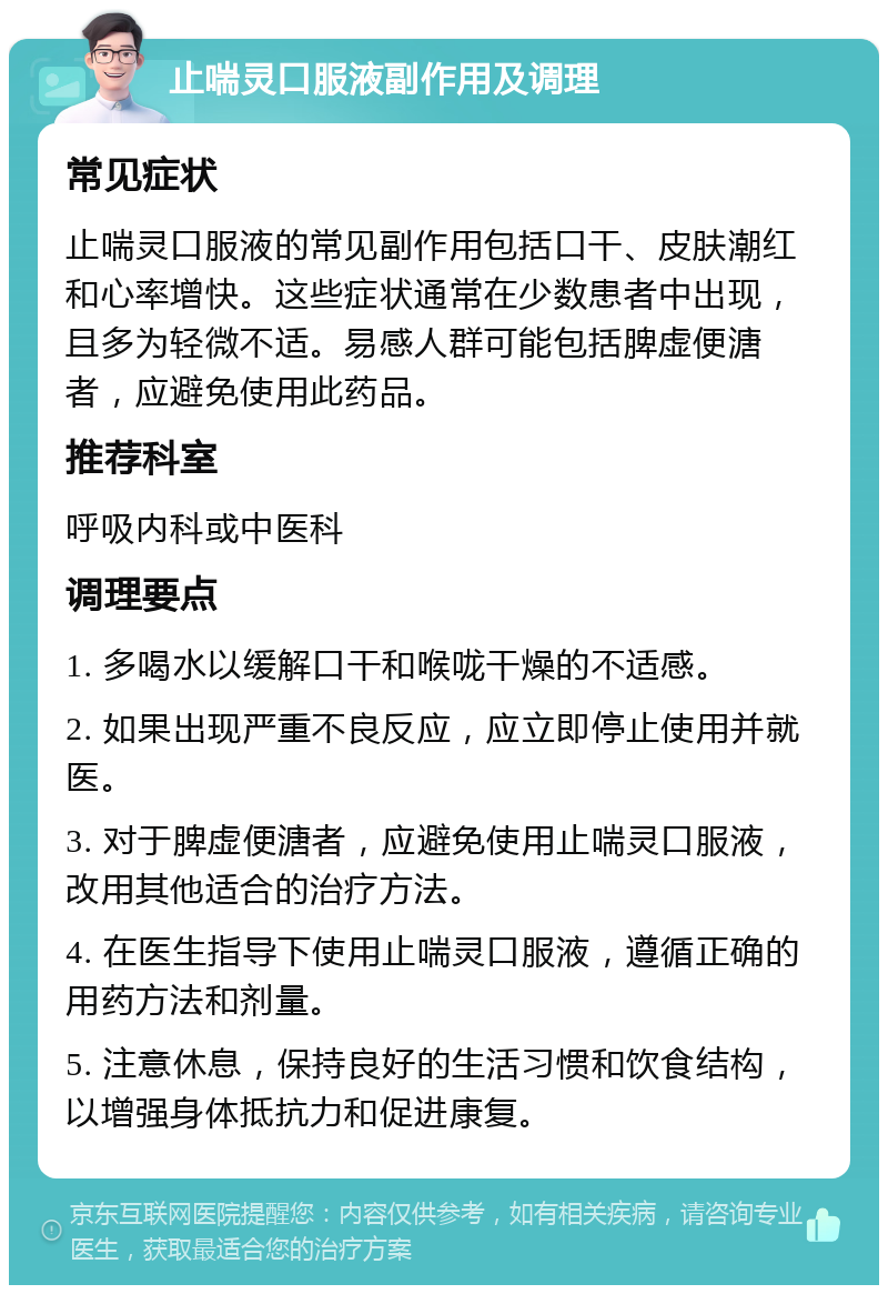 止喘灵口服液副作用及调理 常见症状 止喘灵口服液的常见副作用包括口干、皮肤潮红和心率增快。这些症状通常在少数患者中出现，且多为轻微不适。易感人群可能包括脾虚便溏者，应避免使用此药品。 推荐科室 呼吸内科或中医科 调理要点 1. 多喝水以缓解口干和喉咙干燥的不适感。 2. 如果出现严重不良反应，应立即停止使用并就医。 3. 对于脾虚便溏者，应避免使用止喘灵口服液，改用其他适合的治疗方法。 4. 在医生指导下使用止喘灵口服液，遵循正确的用药方法和剂量。 5. 注意休息，保持良好的生活习惯和饮食结构，以增强身体抵抗力和促进康复。