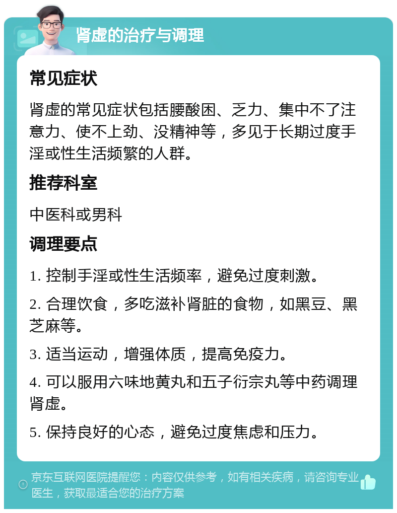 肾虚的治疗与调理 常见症状 肾虚的常见症状包括腰酸困、乏力、集中不了注意力、使不上劲、没精神等，多见于长期过度手淫或性生活频繁的人群。 推荐科室 中医科或男科 调理要点 1. 控制手淫或性生活频率，避免过度刺激。 2. 合理饮食，多吃滋补肾脏的食物，如黑豆、黑芝麻等。 3. 适当运动，增强体质，提高免疫力。 4. 可以服用六味地黄丸和五子衍宗丸等中药调理肾虚。 5. 保持良好的心态，避免过度焦虑和压力。