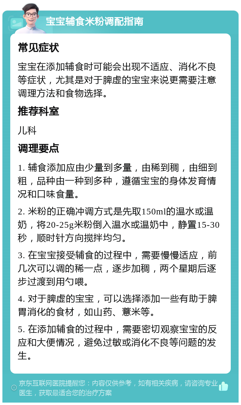 宝宝辅食米粉调配指南 常见症状 宝宝在添加辅食时可能会出现不适应、消化不良等症状，尤其是对于脾虚的宝宝来说更需要注意调理方法和食物选择。 推荐科室 儿科 调理要点 1. 辅食添加应由少量到多量，由稀到稠，由细到粗，品种由一种到多种，遵循宝宝的身体发育情况和口味食量。 2. 米粉的正确冲调方式是先取150ml的温水或温奶，将20-25g米粉倒入温水或温奶中，静置15-30秒，顺时针方向搅拌均匀。 3. 在宝宝接受辅食的过程中，需要慢慢适应，前几次可以调的稀一点，逐步加稠，两个星期后逐步过渡到用勺喂。 4. 对于脾虚的宝宝，可以选择添加一些有助于脾胃消化的食材，如山药、薏米等。 5. 在添加辅食的过程中，需要密切观察宝宝的反应和大便情况，避免过敏或消化不良等问题的发生。