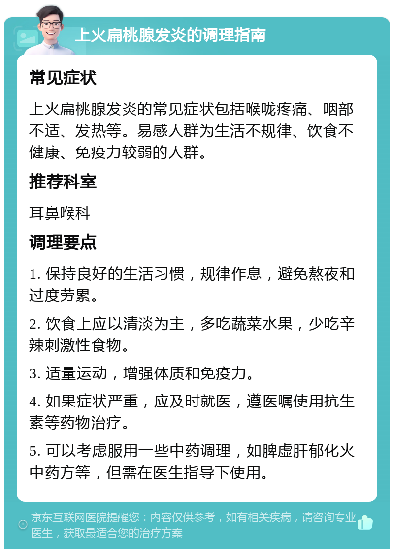 上火扁桃腺发炎的调理指南 常见症状 上火扁桃腺发炎的常见症状包括喉咙疼痛、咽部不适、发热等。易感人群为生活不规律、饮食不健康、免疫力较弱的人群。 推荐科室 耳鼻喉科 调理要点 1. 保持良好的生活习惯，规律作息，避免熬夜和过度劳累。 2. 饮食上应以清淡为主，多吃蔬菜水果，少吃辛辣刺激性食物。 3. 适量运动，增强体质和免疫力。 4. 如果症状严重，应及时就医，遵医嘱使用抗生素等药物治疗。 5. 可以考虑服用一些中药调理，如脾虚肝郁化火中药方等，但需在医生指导下使用。