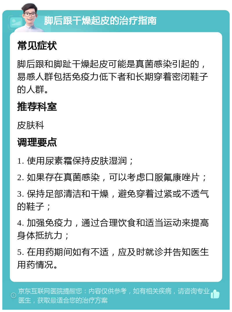 脚后跟干燥起皮的治疗指南 常见症状 脚后跟和脚趾干燥起皮可能是真菌感染引起的，易感人群包括免疫力低下者和长期穿着密闭鞋子的人群。 推荐科室 皮肤科 调理要点 1. 使用尿素霜保持皮肤湿润； 2. 如果存在真菌感染，可以考虑口服氟康唑片； 3. 保持足部清洁和干燥，避免穿着过紧或不透气的鞋子； 4. 加强免疫力，通过合理饮食和适当运动来提高身体抵抗力； 5. 在用药期间如有不适，应及时就诊并告知医生用药情况。