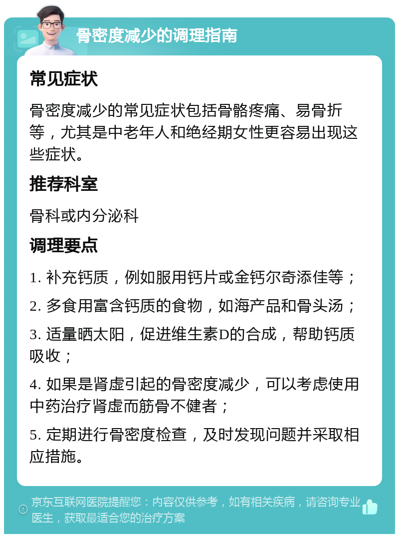 骨密度减少的调理指南 常见症状 骨密度减少的常见症状包括骨骼疼痛、易骨折等，尤其是中老年人和绝经期女性更容易出现这些症状。 推荐科室 骨科或内分泌科 调理要点 1. 补充钙质，例如服用钙片或金钙尔奇添佳等； 2. 多食用富含钙质的食物，如海产品和骨头汤； 3. 适量晒太阳，促进维生素D的合成，帮助钙质吸收； 4. 如果是肾虚引起的骨密度减少，可以考虑使用中药治疗肾虚而筋骨不健者； 5. 定期进行骨密度检查，及时发现问题并采取相应措施。