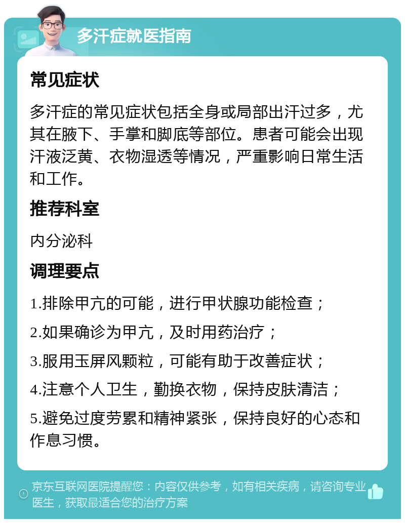 多汗症就医指南 常见症状 多汗症的常见症状包括全身或局部出汗过多，尤其在腋下、手掌和脚底等部位。患者可能会出现汗液泛黄、衣物湿透等情况，严重影响日常生活和工作。 推荐科室 内分泌科 调理要点 1.排除甲亢的可能，进行甲状腺功能检查； 2.如果确诊为甲亢，及时用药治疗； 3.服用玉屏风颗粒，可能有助于改善症状； 4.注意个人卫生，勤换衣物，保持皮肤清洁； 5.避免过度劳累和精神紧张，保持良好的心态和作息习惯。