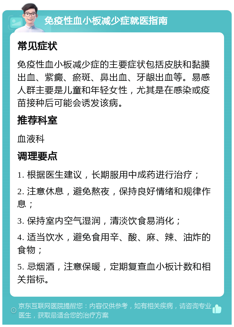 免疫性血小板减少症就医指南 常见症状 免疫性血小板减少症的主要症状包括皮肤和黏膜出血、紫癜、瘀斑、鼻出血、牙龈出血等。易感人群主要是儿童和年轻女性，尤其是在感染或疫苗接种后可能会诱发该病。 推荐科室 血液科 调理要点 1. 根据医生建议，长期服用中成药进行治疗； 2. 注意休息，避免熬夜，保持良好情绪和规律作息； 3. 保持室内空气湿润，清淡饮食易消化； 4. 适当饮水，避免食用辛、酸、麻、辣、油炸的食物； 5. 忌烟酒，注意保暖，定期复查血小板计数和相关指标。