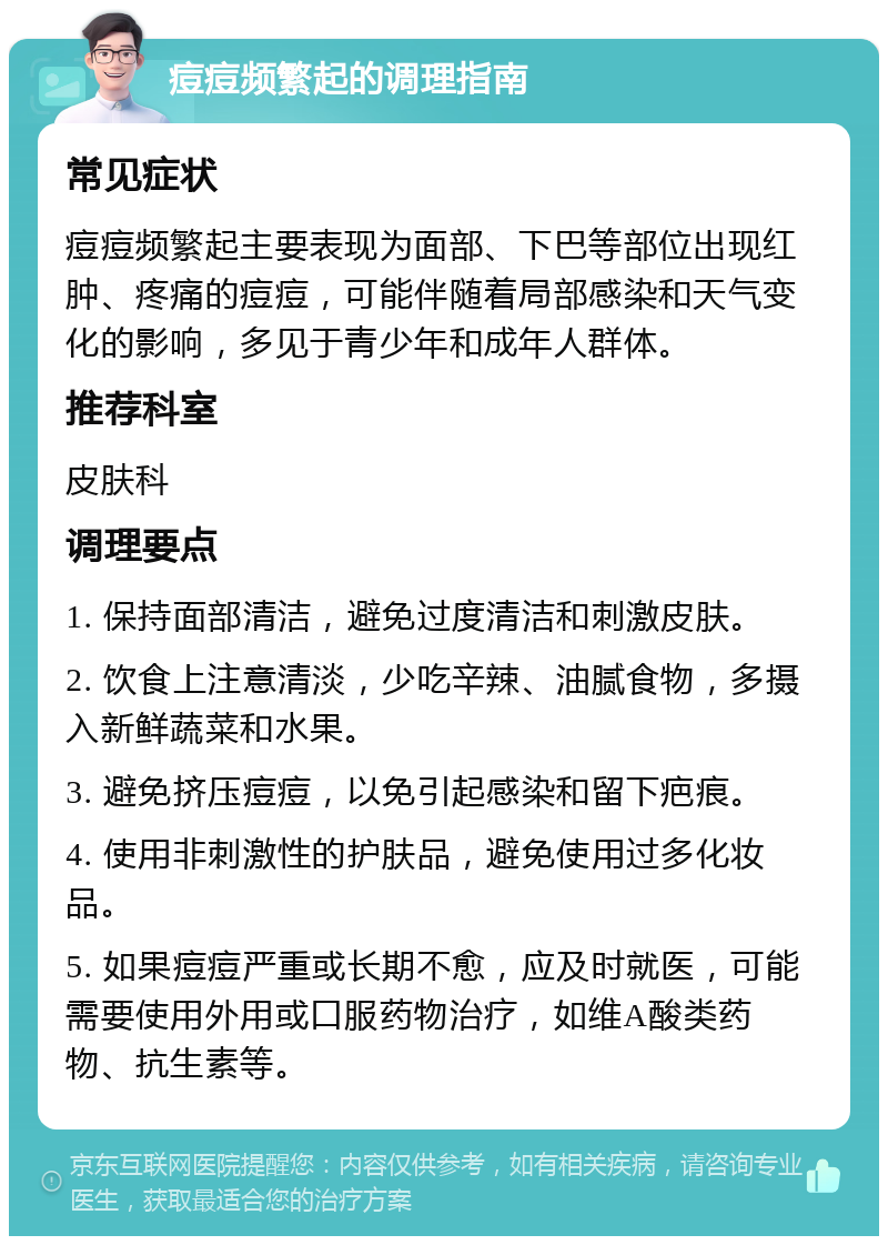 痘痘频繁起的调理指南 常见症状 痘痘频繁起主要表现为面部、下巴等部位出现红肿、疼痛的痘痘，可能伴随着局部感染和天气变化的影响，多见于青少年和成年人群体。 推荐科室 皮肤科 调理要点 1. 保持面部清洁，避免过度清洁和刺激皮肤。 2. 饮食上注意清淡，少吃辛辣、油腻食物，多摄入新鲜蔬菜和水果。 3. 避免挤压痘痘，以免引起感染和留下疤痕。 4. 使用非刺激性的护肤品，避免使用过多化妆品。 5. 如果痘痘严重或长期不愈，应及时就医，可能需要使用外用或口服药物治疗，如维A酸类药物、抗生素等。