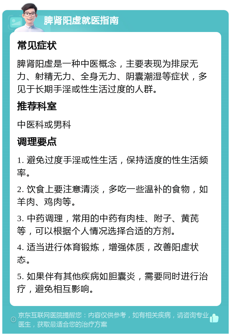 脾肾阳虚就医指南 常见症状 脾肾阳虚是一种中医概念，主要表现为排尿无力、射精无力、全身无力、阴囊潮湿等症状，多见于长期手淫或性生活过度的人群。 推荐科室 中医科或男科 调理要点 1. 避免过度手淫或性生活，保持适度的性生活频率。 2. 饮食上要注意清淡，多吃一些温补的食物，如羊肉、鸡肉等。 3. 中药调理，常用的中药有肉桂、附子、黄芪等，可以根据个人情况选择合适的方剂。 4. 适当进行体育锻炼，增强体质，改善阳虚状态。 5. 如果伴有其他疾病如胆囊炎，需要同时进行治疗，避免相互影响。