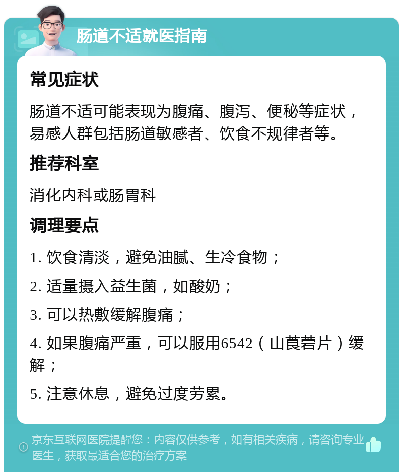 肠道不适就医指南 常见症状 肠道不适可能表现为腹痛、腹泻、便秘等症状，易感人群包括肠道敏感者、饮食不规律者等。 推荐科室 消化内科或肠胃科 调理要点 1. 饮食清淡，避免油腻、生冷食物； 2. 适量摄入益生菌，如酸奶； 3. 可以热敷缓解腹痛； 4. 如果腹痛严重，可以服用6542（山莨菪片）缓解； 5. 注意休息，避免过度劳累。