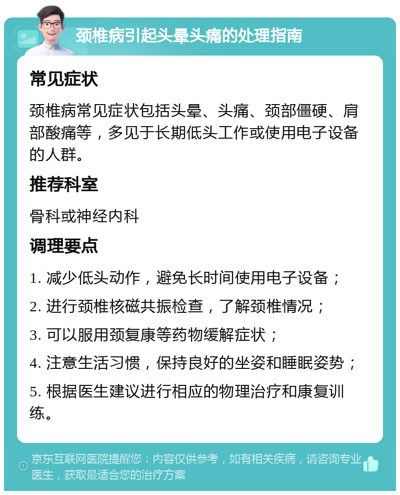 颈椎病引起头晕头痛的处理指南 常见症状 颈椎病常见症状包括头晕、头痛、颈部僵硬、肩部酸痛等，多见于长期低头工作或使用电子设备的人群。 推荐科室 骨科或神经内科 调理要点 1. 减少低头动作，避免长时间使用电子设备； 2. 进行颈椎核磁共振检查，了解颈椎情况； 3. 可以服用颈复康等药物缓解症状； 4. 注意生活习惯，保持良好的坐姿和睡眠姿势； 5. 根据医生建议进行相应的物理治疗和康复训练。