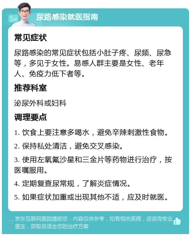 尿路感染就医指南 常见症状 尿路感染的常见症状包括小肚子疼、尿频、尿急等，多见于女性。易感人群主要是女性、老年人、免疫力低下者等。 推荐科室 泌尿外科或妇科 调理要点 1. 饮食上要注意多喝水，避免辛辣刺激性食物。 2. 保持私处清洁，避免交叉感染。 3. 使用左氧氟沙星和三金片等药物进行治疗，按医嘱服用。 4. 定期复查尿常规，了解炎症情况。 5. 如果症状加重或出现其他不适，应及时就医。