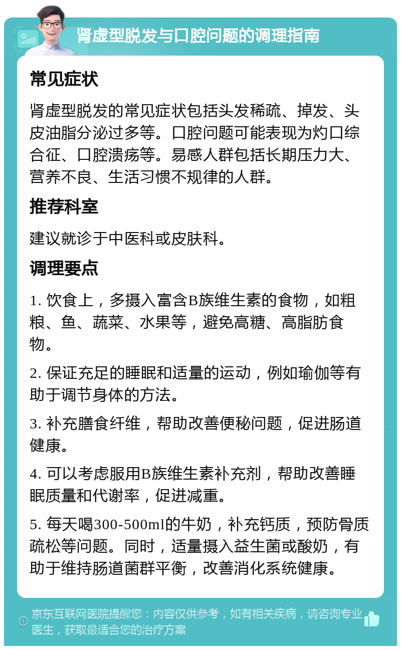 肾虚型脱发与口腔问题的调理指南 常见症状 肾虚型脱发的常见症状包括头发稀疏、掉发、头皮油脂分泌过多等。口腔问题可能表现为灼口综合征、口腔溃疡等。易感人群包括长期压力大、营养不良、生活习惯不规律的人群。 推荐科室 建议就诊于中医科或皮肤科。 调理要点 1. 饮食上，多摄入富含B族维生素的食物，如粗粮、鱼、蔬菜、水果等，避免高糖、高脂肪食物。 2. 保证充足的睡眠和适量的运动，例如瑜伽等有助于调节身体的方法。 3. 补充膳食纤维，帮助改善便秘问题，促进肠道健康。 4. 可以考虑服用B族维生素补充剂，帮助改善睡眠质量和代谢率，促进减重。 5. 每天喝300-500ml的牛奶，补充钙质，预防骨质疏松等问题。同时，适量摄入益生菌或酸奶，有助于维持肠道菌群平衡，改善消化系统健康。