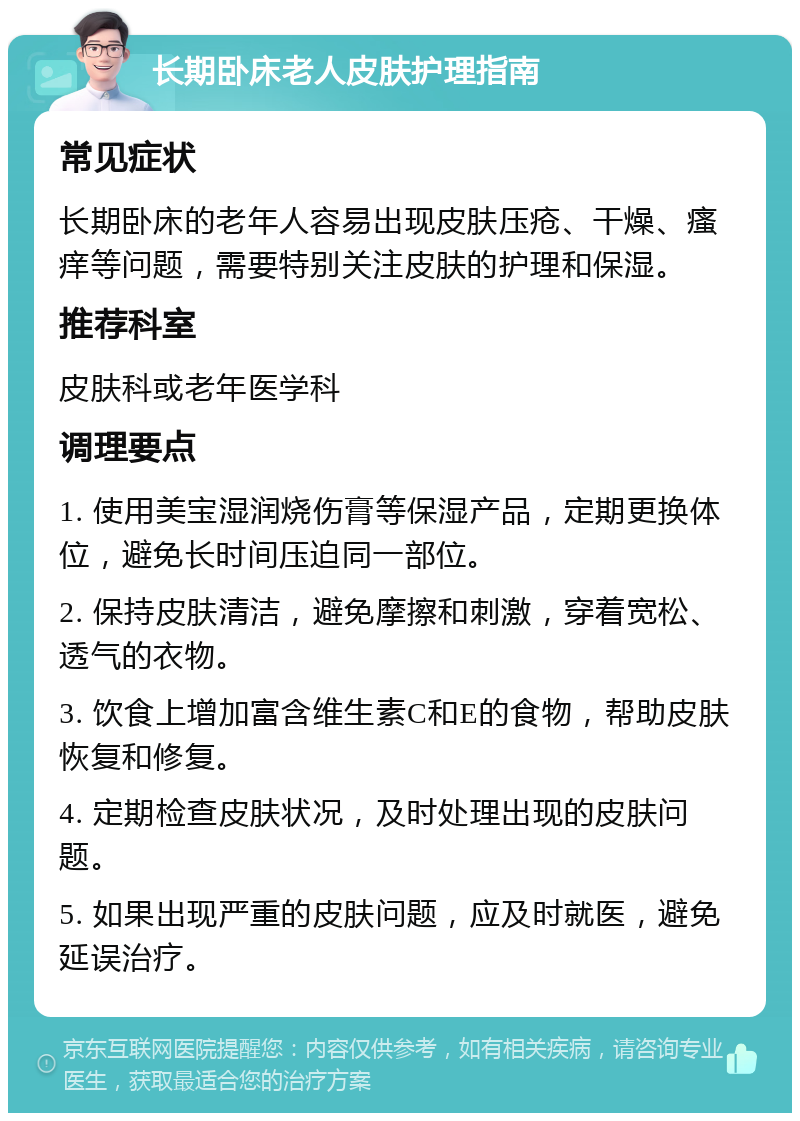 长期卧床老人皮肤护理指南 常见症状 长期卧床的老年人容易出现皮肤压疮、干燥、瘙痒等问题，需要特别关注皮肤的护理和保湿。 推荐科室 皮肤科或老年医学科 调理要点 1. 使用美宝湿润烧伤膏等保湿产品，定期更换体位，避免长时间压迫同一部位。 2. 保持皮肤清洁，避免摩擦和刺激，穿着宽松、透气的衣物。 3. 饮食上增加富含维生素C和E的食物，帮助皮肤恢复和修复。 4. 定期检查皮肤状况，及时处理出现的皮肤问题。 5. 如果出现严重的皮肤问题，应及时就医，避免延误治疗。