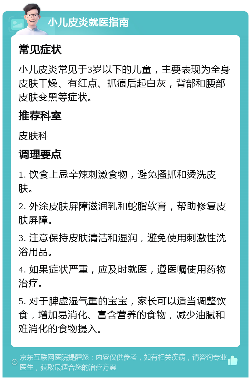 小儿皮炎就医指南 常见症状 小儿皮炎常见于3岁以下的儿童，主要表现为全身皮肤干燥、有红点、抓痕后起白灰，背部和腰部皮肤变黑等症状。 推荐科室 皮肤科 调理要点 1. 饮食上忌辛辣刺激食物，避免搔抓和烫洗皮肤。 2. 外涂皮肤屏障滋润乳和蛇脂软膏，帮助修复皮肤屏障。 3. 注意保持皮肤清洁和湿润，避免使用刺激性洗浴用品。 4. 如果症状严重，应及时就医，遵医嘱使用药物治疗。 5. 对于脾虚湿气重的宝宝，家长可以适当调整饮食，增加易消化、富含营养的食物，减少油腻和难消化的食物摄入。