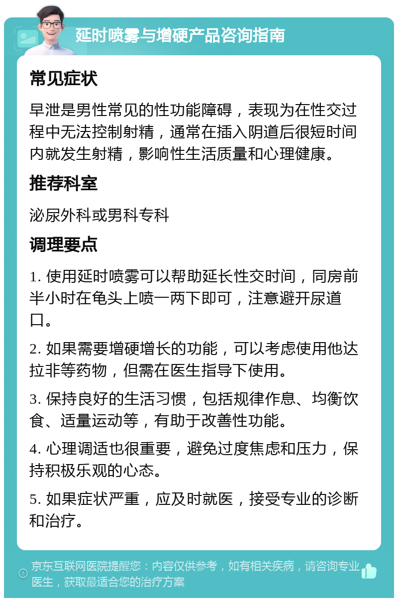 延时喷雾与增硬产品咨询指南 常见症状 早泄是男性常见的性功能障碍，表现为在性交过程中无法控制射精，通常在插入阴道后很短时间内就发生射精，影响性生活质量和心理健康。 推荐科室 泌尿外科或男科专科 调理要点 1. 使用延时喷雾可以帮助延长性交时间，同房前半小时在龟头上喷一两下即可，注意避开尿道口。 2. 如果需要增硬增长的功能，可以考虑使用他达拉非等药物，但需在医生指导下使用。 3. 保持良好的生活习惯，包括规律作息、均衡饮食、适量运动等，有助于改善性功能。 4. 心理调适也很重要，避免过度焦虑和压力，保持积极乐观的心态。 5. 如果症状严重，应及时就医，接受专业的诊断和治疗。