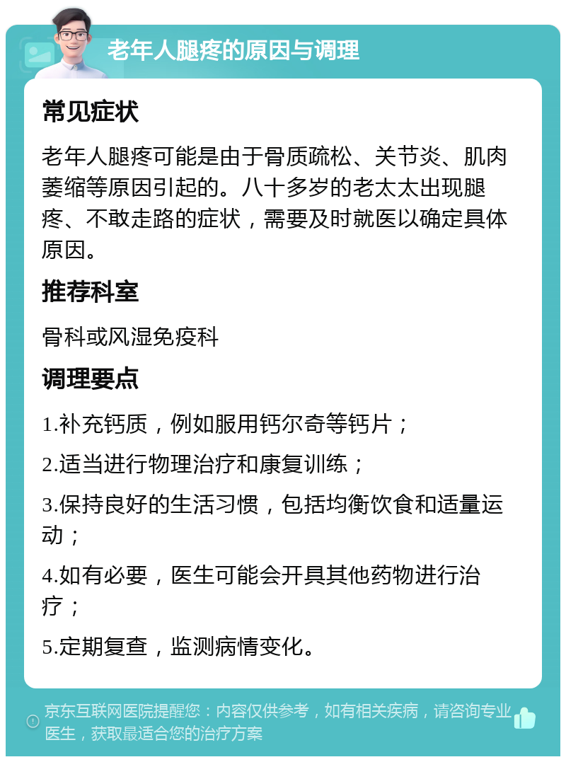 老年人腿疼的原因与调理 常见症状 老年人腿疼可能是由于骨质疏松、关节炎、肌肉萎缩等原因引起的。八十多岁的老太太出现腿疼、不敢走路的症状，需要及时就医以确定具体原因。 推荐科室 骨科或风湿免疫科 调理要点 1.补充钙质，例如服用钙尔奇等钙片； 2.适当进行物理治疗和康复训练； 3.保持良好的生活习惯，包括均衡饮食和适量运动； 4.如有必要，医生可能会开具其他药物进行治疗； 5.定期复查，监测病情变化。