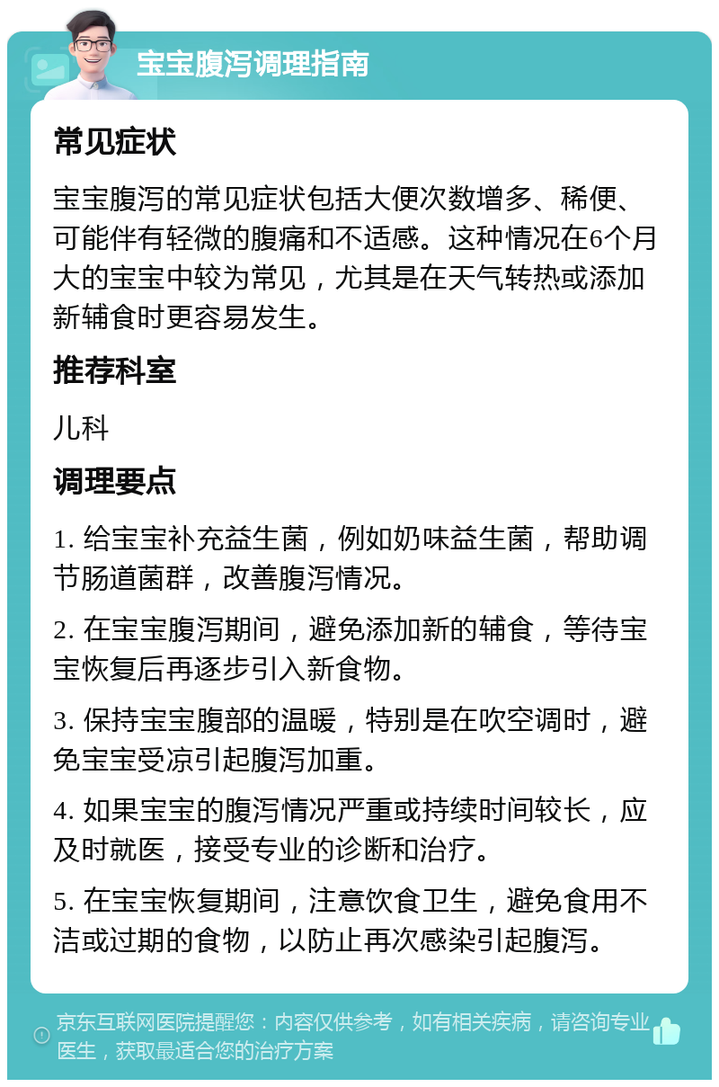 宝宝腹泻调理指南 常见症状 宝宝腹泻的常见症状包括大便次数增多、稀便、可能伴有轻微的腹痛和不适感。这种情况在6个月大的宝宝中较为常见，尤其是在天气转热或添加新辅食时更容易发生。 推荐科室 儿科 调理要点 1. 给宝宝补充益生菌，例如奶味益生菌，帮助调节肠道菌群，改善腹泻情况。 2. 在宝宝腹泻期间，避免添加新的辅食，等待宝宝恢复后再逐步引入新食物。 3. 保持宝宝腹部的温暖，特别是在吹空调时，避免宝宝受凉引起腹泻加重。 4. 如果宝宝的腹泻情况严重或持续时间较长，应及时就医，接受专业的诊断和治疗。 5. 在宝宝恢复期间，注意饮食卫生，避免食用不洁或过期的食物，以防止再次感染引起腹泻。