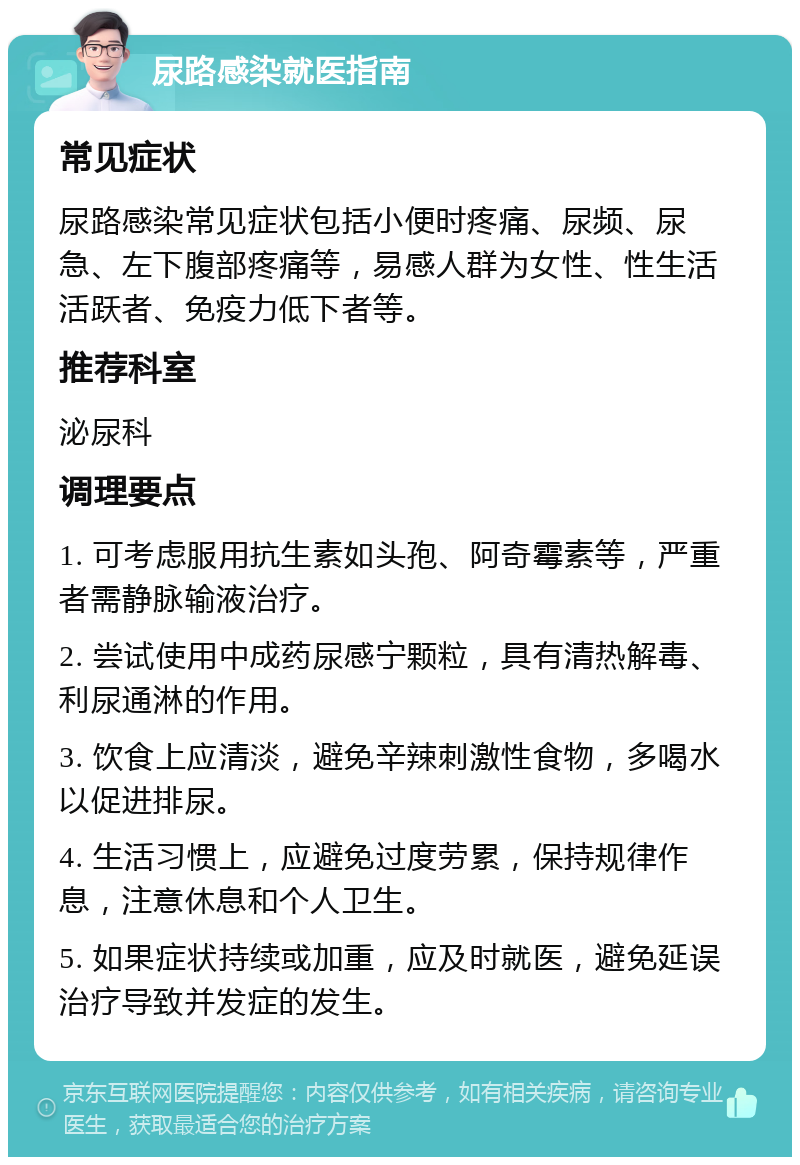 尿路感染就医指南 常见症状 尿路感染常见症状包括小便时疼痛、尿频、尿急、左下腹部疼痛等，易感人群为女性、性生活活跃者、免疫力低下者等。 推荐科室 泌尿科 调理要点 1. 可考虑服用抗生素如头孢、阿奇霉素等，严重者需静脉输液治疗。 2. 尝试使用中成药尿感宁颗粒，具有清热解毒、利尿通淋的作用。 3. 饮食上应清淡，避免辛辣刺激性食物，多喝水以促进排尿。 4. 生活习惯上，应避免过度劳累，保持规律作息，注意休息和个人卫生。 5. 如果症状持续或加重，应及时就医，避免延误治疗导致并发症的发生。