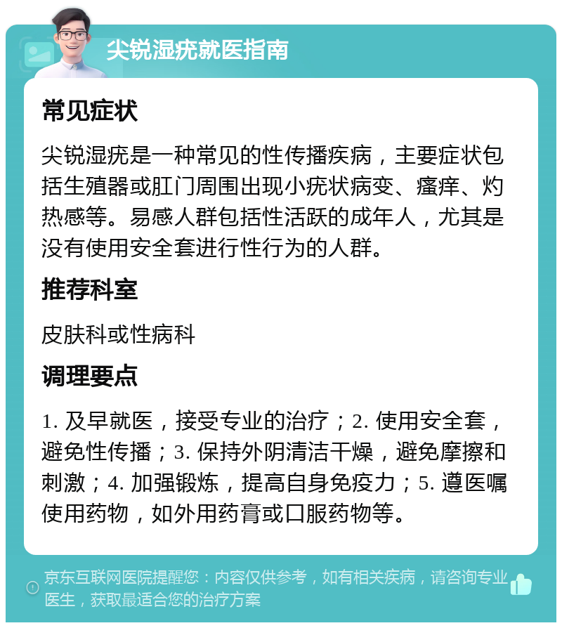 尖锐湿疣就医指南 常见症状 尖锐湿疣是一种常见的性传播疾病，主要症状包括生殖器或肛门周围出现小疣状病变、瘙痒、灼热感等。易感人群包括性活跃的成年人，尤其是没有使用安全套进行性行为的人群。 推荐科室 皮肤科或性病科 调理要点 1. 及早就医，接受专业的治疗；2. 使用安全套，避免性传播；3. 保持外阴清洁干燥，避免摩擦和刺激；4. 加强锻炼，提高自身免疫力；5. 遵医嘱使用药物，如外用药膏或口服药物等。